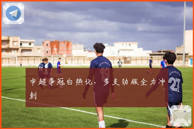 中超争冠白热化,多支劲旅全力冲刺