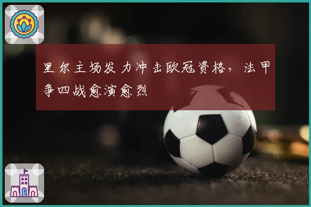 里尔主场发力冲击欧冠资格,法甲争四战愈演愈烈