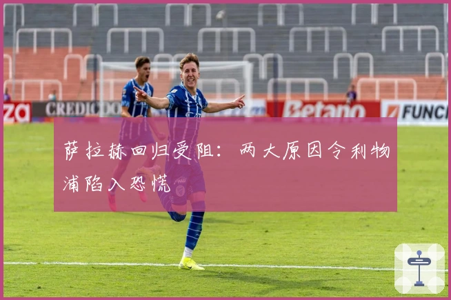 萨拉赫回归受阻：两大原因令利物浦陷入恐慌