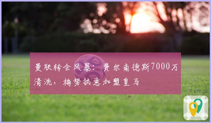 曼联转会风暴：费尔南德斯7000万清洗，梅努执意加盟皇马