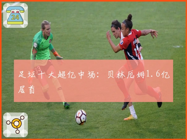 足坛十大超亿中场：贝林厄姆1.6亿居首