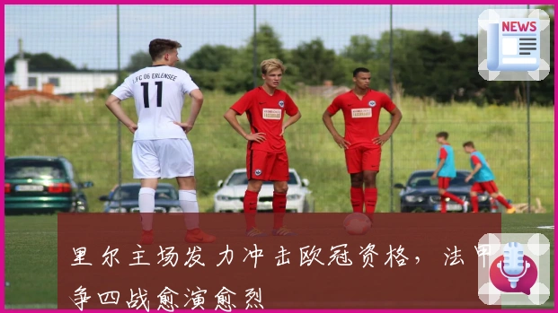 里尔主场发力冲击欧冠资格，法甲争四战愈演愈烈